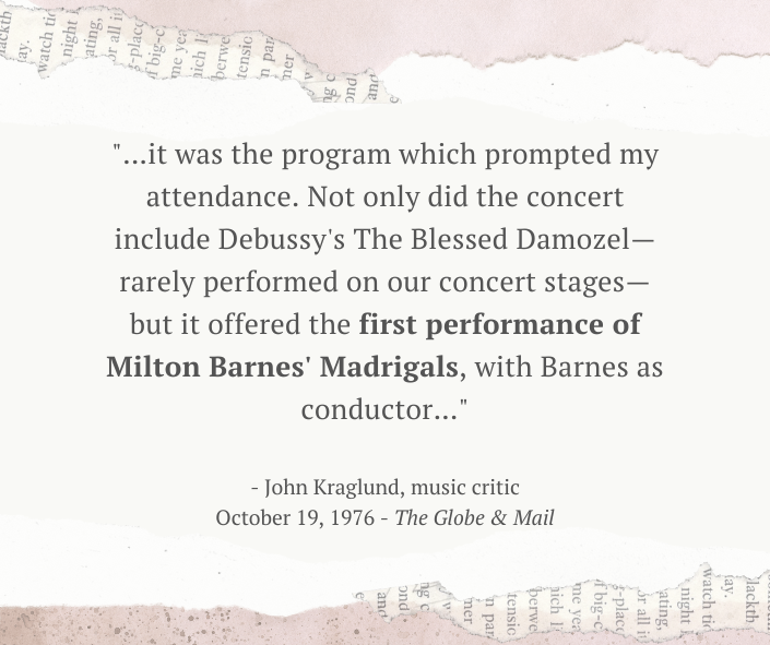 A graphic image of a newspaper quotation that says "it was the program which prompted my attendance. Not only did the concert include Debussy's The Blessed Damozel—rarely performed on our concert stages—but it offered the first performance of Milton Barnes' Madrigals, with Barnes as conductor." from John Kraglund, music critic, October 19, 1976 ,The Globe and Mail